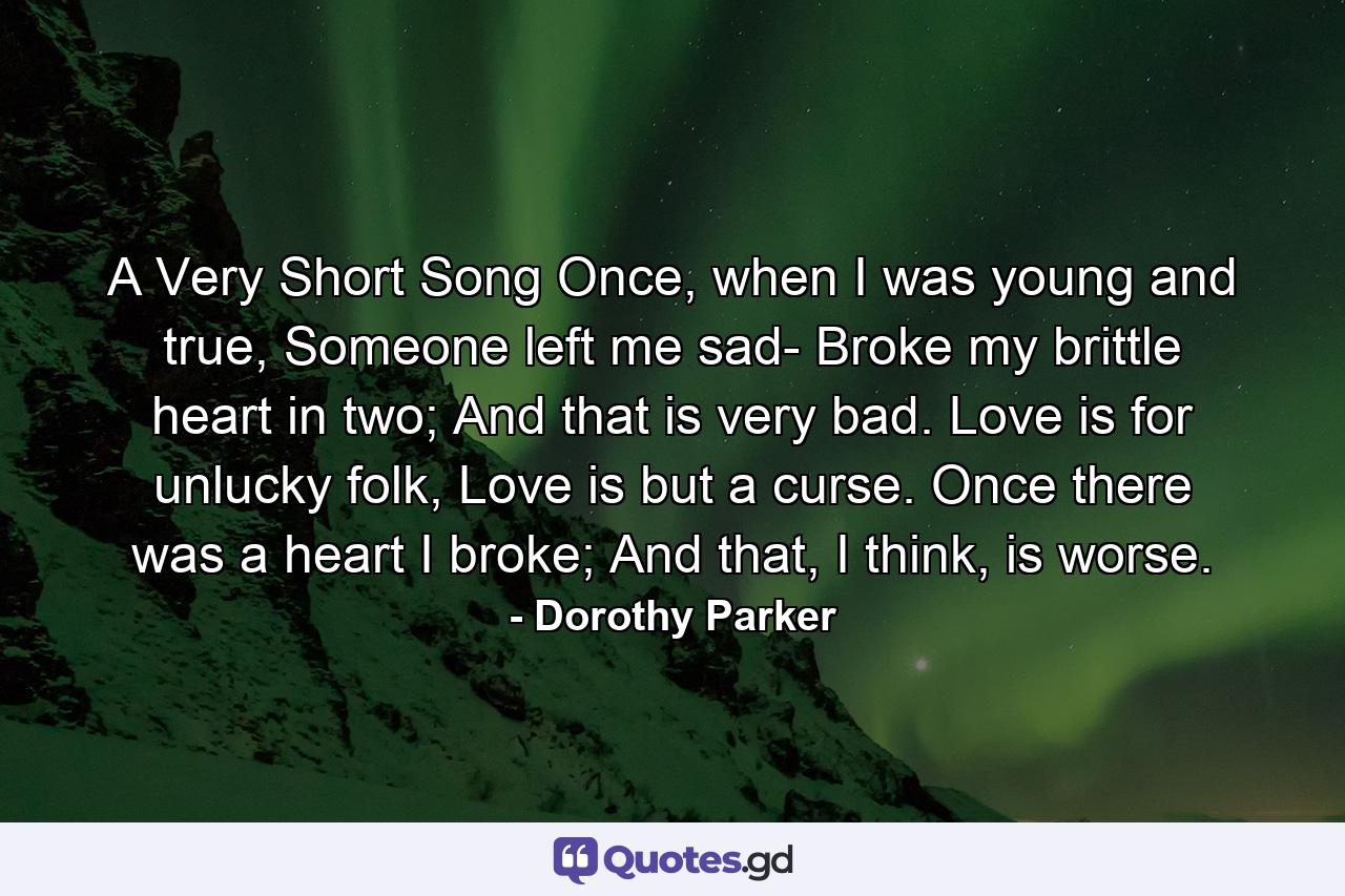 A Very Short Song Once, when I was young and true, Someone left me sad- Broke my brittle heart in two; And that is very bad. Love is for unlucky folk, Love is but a curse. Once there was a heart I broke; And that, I think, is worse. - Quote by Dorothy Parker