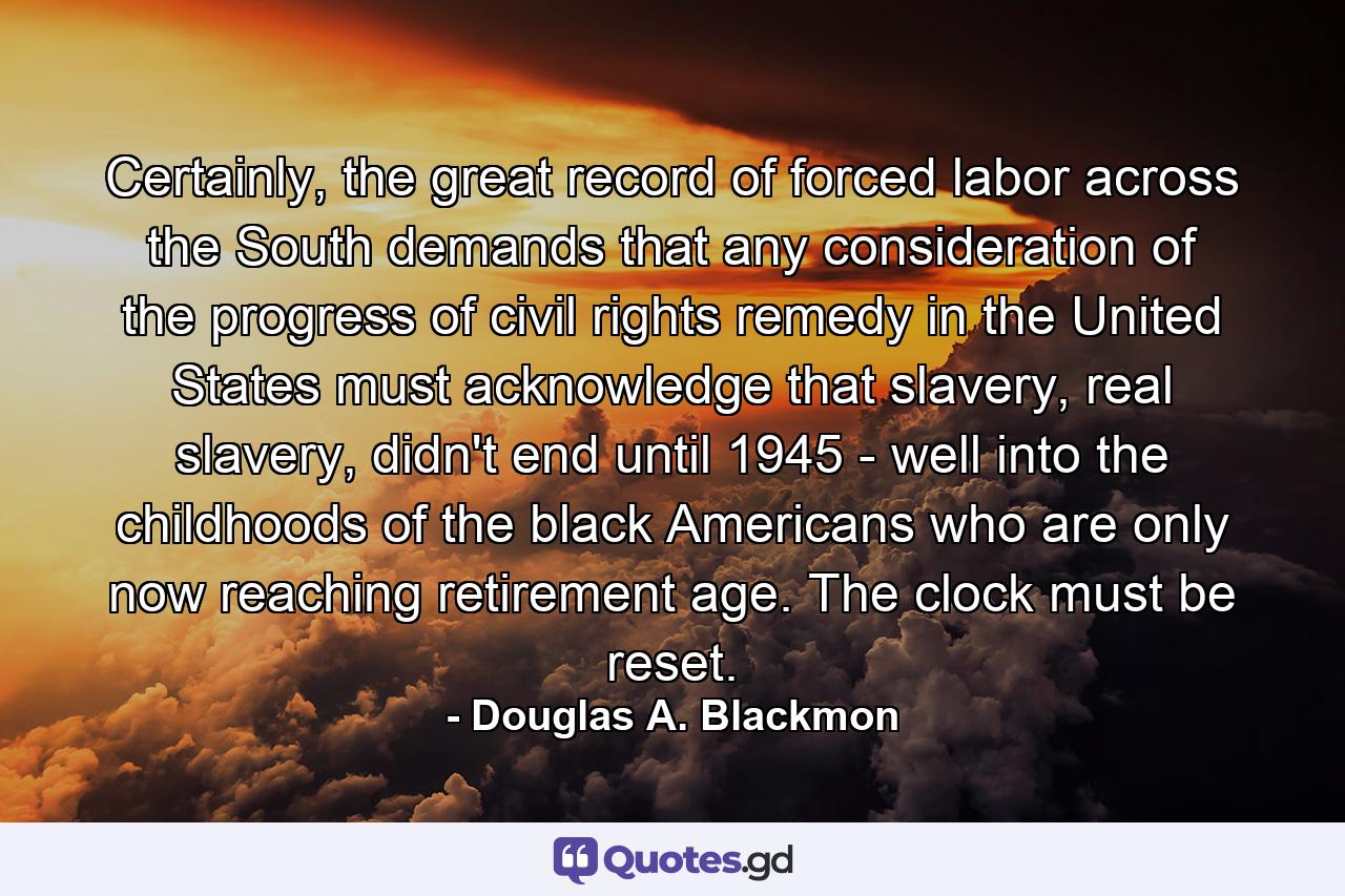 Certainly, the great record of forced labor across the South demands that any consideration of the progress of civil rights remedy in the United States must acknowledge that slavery, real slavery, didn't end until 1945 - well into the childhoods of the black Americans who are only now reaching retirement age. The clock must be reset. - Quote by Douglas A. Blackmon