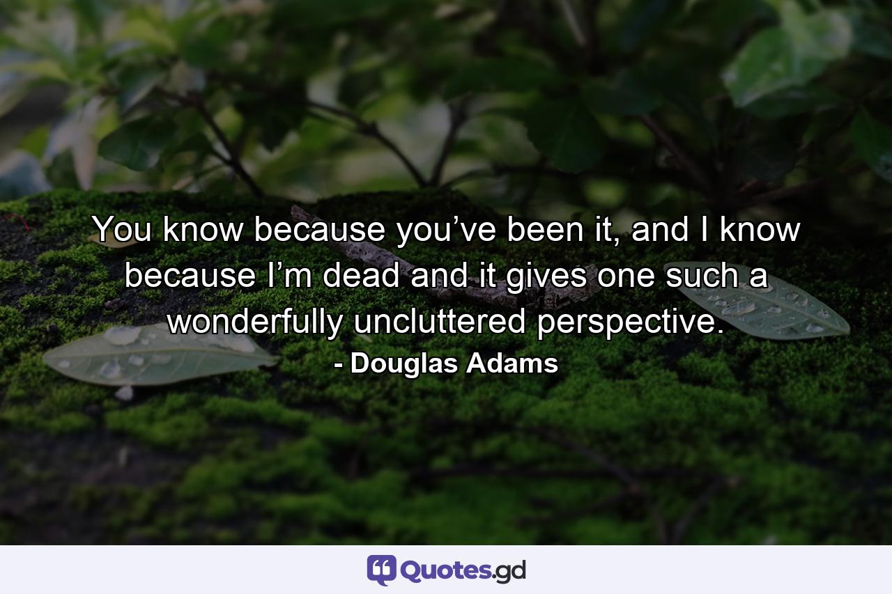 You know because you’ve been it, and I know because I’m dead and it gives one such a wonderfully uncluttered perspective. - Quote by Douglas Adams