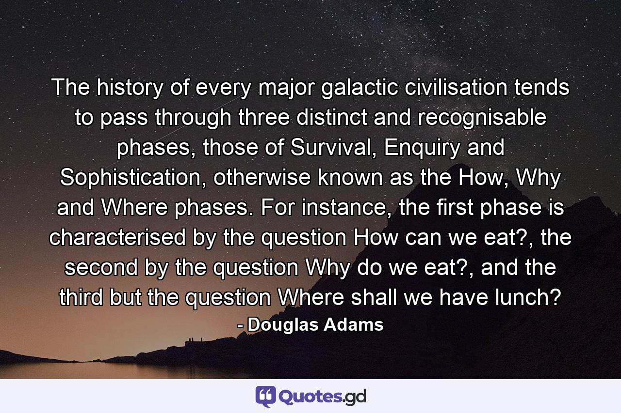 The history of every major galactic civilisation tends to pass through three distinct and recognisable phases, those of Survival, Enquiry and Sophistication, otherwise known as the How, Why and Where phases. For instance, the first phase is characterised by the question How can we eat?, the second by the question Why do we eat?, and the third but the question Where shall we have lunch? - Quote by Douglas Adams