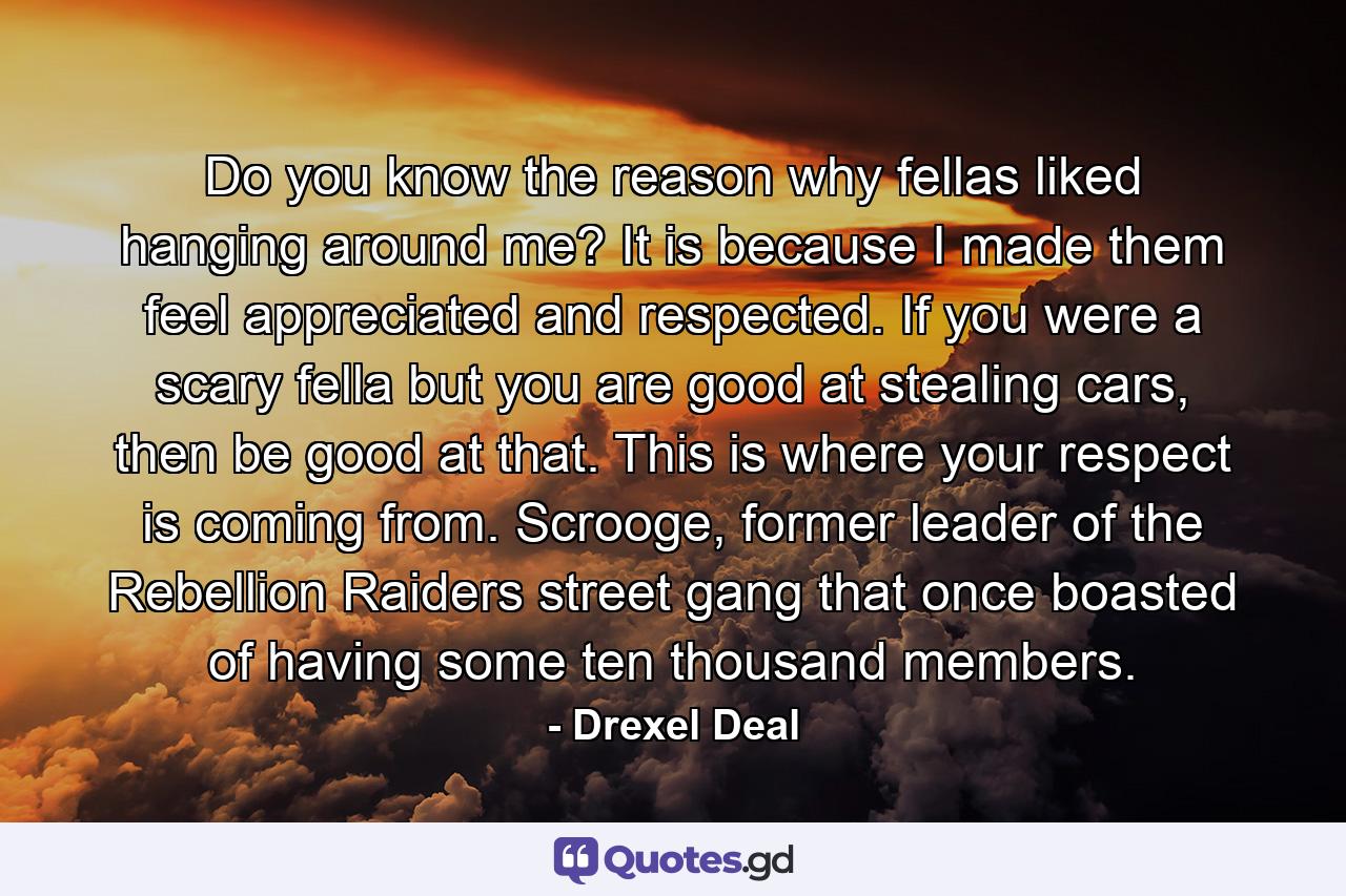 Do you know the reason why fellas liked hanging around me? It is because I made them feel appreciated and respected. If you were a scary fella but you are good at stealing cars, then be good at that. This is where your respect is coming from. Scrooge, former leader of the Rebellion Raiders street gang that once boasted of having some ten thousand members. - Quote by Drexel Deal