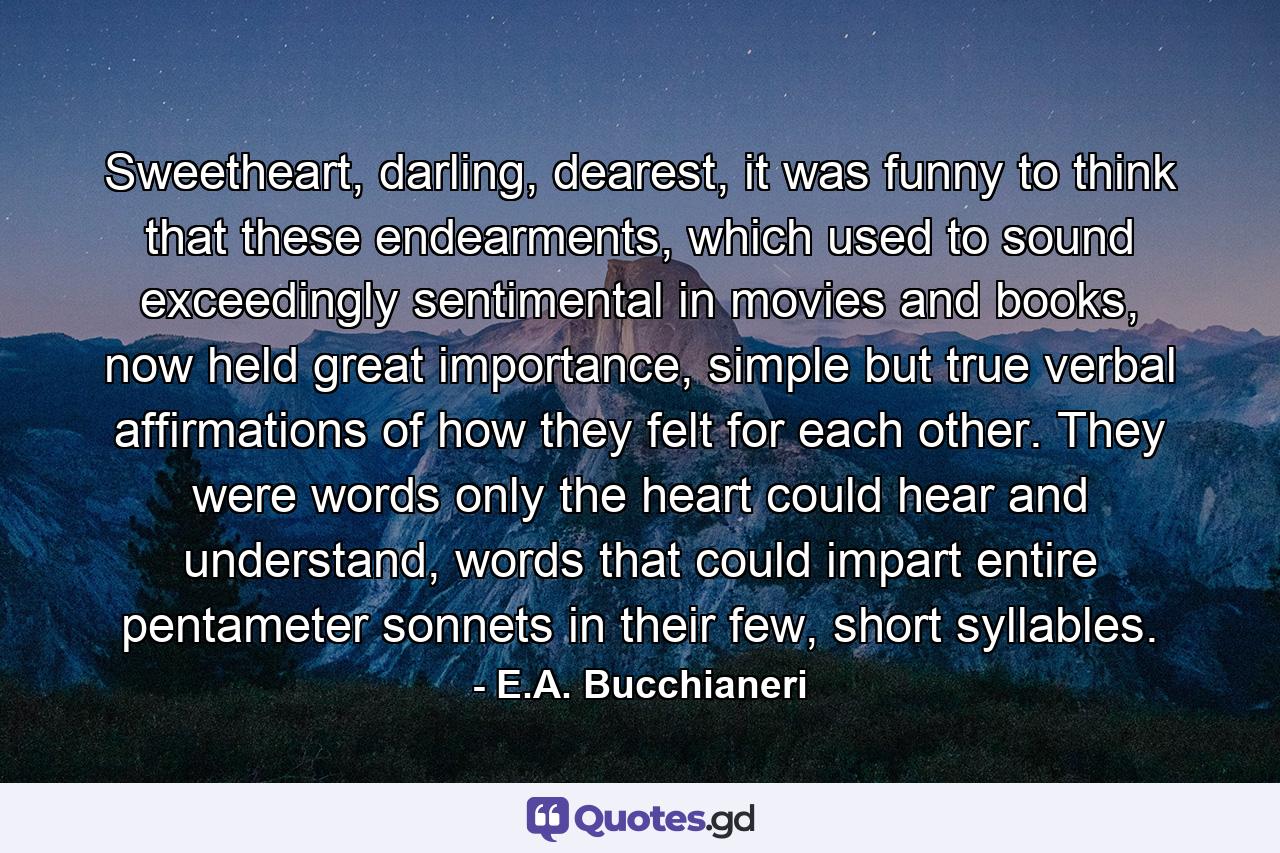 Sweetheart, darling, dearest, it was funny to think that these endearments, which used to sound exceedingly sentimental in movies and books, now held great importance, simple but true verbal affirmations of how they felt for each other. They were words only the heart could hear and understand, words that could impart entire pentameter sonnets in their few, short syllables. - Quote by E.A. Bucchianeri