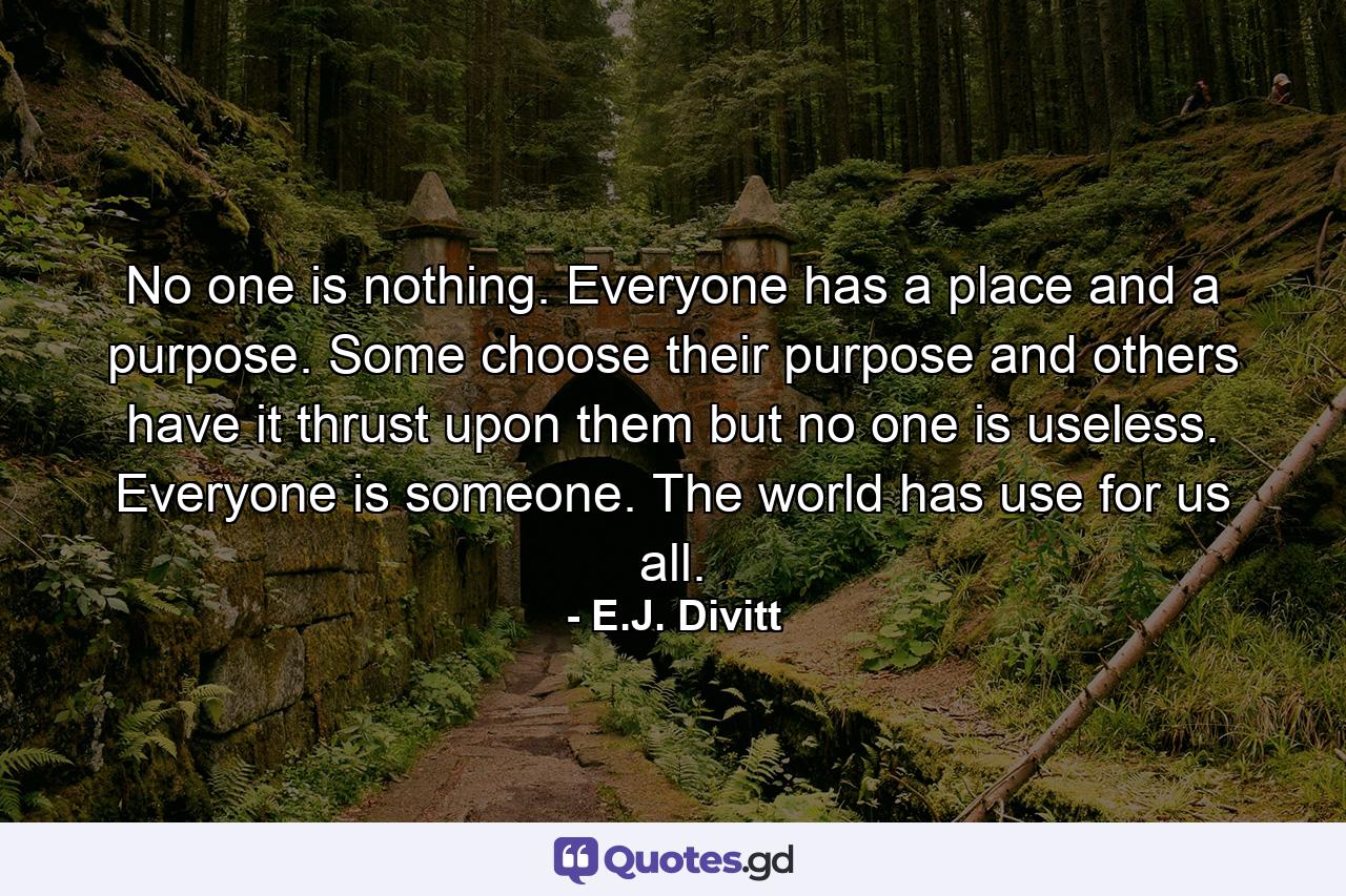 No one is nothing. Everyone has a place and a purpose. Some choose their purpose and others have it thrust upon them but no one is useless. Everyone is someone. The world has use for us all. - Quote by E.J. Divitt