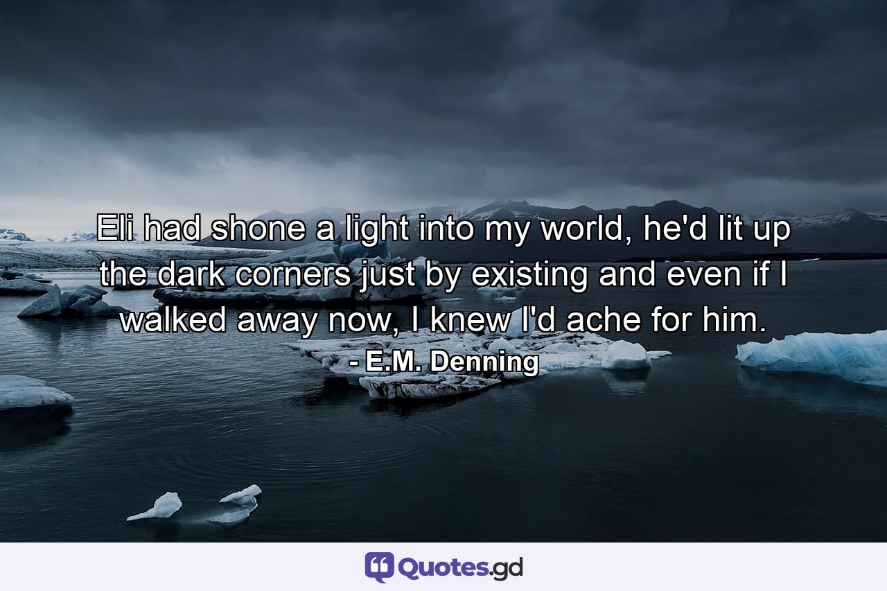 Eli had shone a light into my world, he'd lit up the dark corners just by existing and even if I walked away now, I knew I'd ache for him. - Quote by E.M. Denning