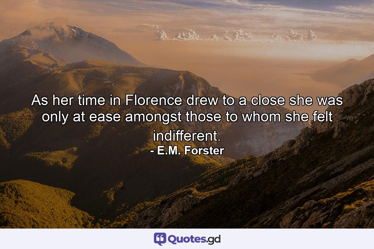 As her time in Florence drew to a close she was only at ease amongst those to whom she felt indifferent. - Quote by E.M. Forster