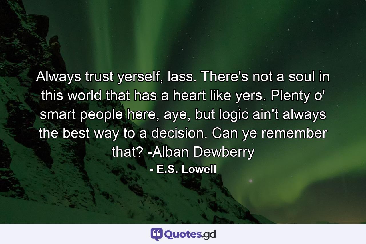 Always trust yerself, lass. There's not a soul in this world that has a heart like yers. Plenty o' smart people here, aye, but logic ain't always the best way to a decision. Can ye remember that? -Alban Dewberry - Quote by E.S. Lowell