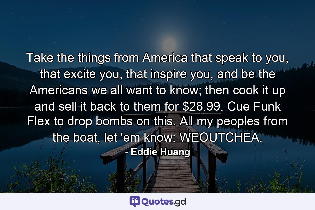 Take the things from America that speak to you, that excite you, that inspire you, and be the Americans we all want to know; then cook it up and sell it back to them for $28.99. Cue Funk Flex to drop bombs on this. All my peoples from the boat, let 'em know: WEOUTCHEA. - Quote by Eddie Huang