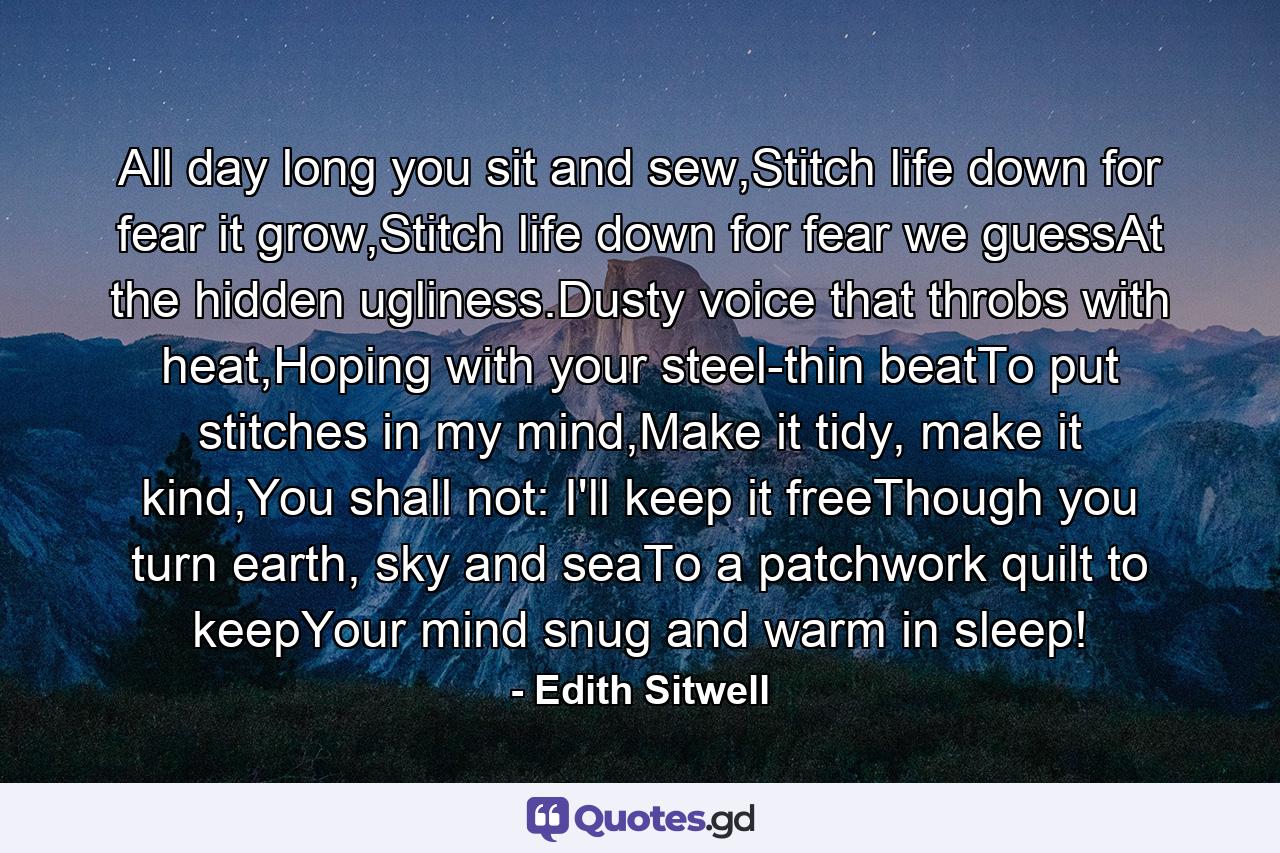 All day long you sit and sew,Stitch life down for fear it grow,Stitch life down for fear we guessAt the hidden ugliness.Dusty voice that throbs with heat,Hoping with your steel-thin beatTo put stitches in my mind,Make it tidy, make it kind,You shall not: I'll keep it freeThough you turn earth, sky and seaTo a patchwork quilt to keepYour mind snug and warm in sleep! - Quote by Edith Sitwell