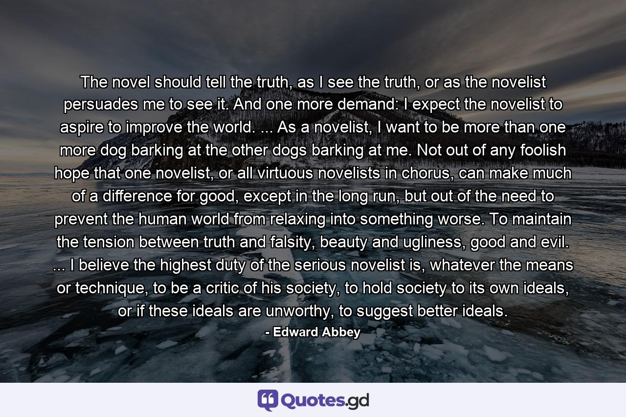 The novel should tell the truth, as I see the truth, or as the novelist persuades me to see it. And one more demand: I expect the novelist to aspire to improve the world. ... As a novelist, I want to be more than one more dog barking at the other dogs barking at me. Not out of any foolish hope that one novelist, or all virtuous novelists in chorus, can make much of a difference for good, except in the long run, but out of the need to prevent the human world from relaxing into something worse. To maintain the tension between truth and falsity, beauty and ugliness, good and evil. ... I believe the highest duty of the serious novelist is, whatever the means or technique, to be a critic of his society, to hold society to its own ideals, or if these ideals are unworthy, to suggest better ideals. - Quote by Edward Abbey