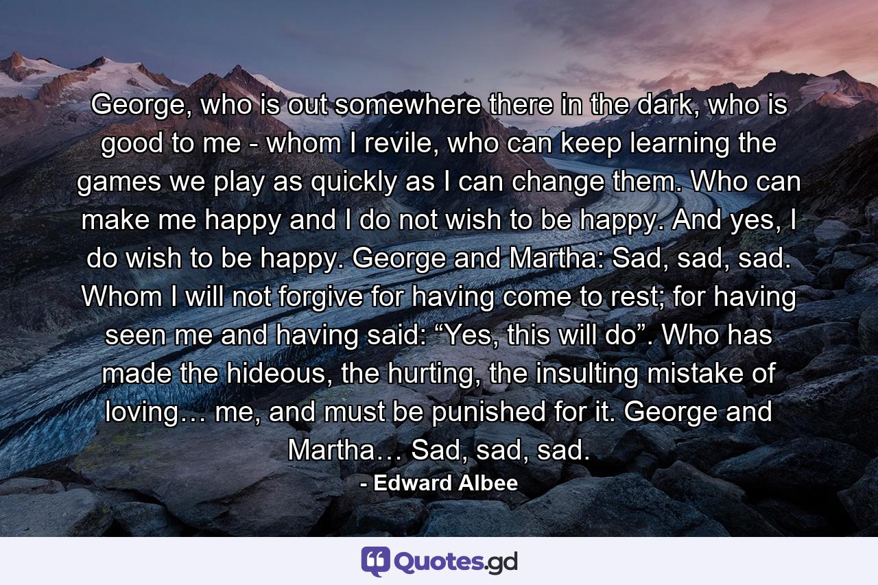 George, who is out somewhere there in the dark, who is good to me - whom I revile, who can keep learning the games we play as quickly as I can change them. Who can make me happy and I do not wish to be happy. And yes, I do wish to be happy. George and Martha: Sad, sad, sad. Whom I will not forgive for having come to rest; for having seen me and having said: “Yes, this will do”. Who has made the hideous, the hurting, the insulting mistake of loving… me, and must be punished for it. George and Martha… Sad, sad, sad. - Quote by Edward Albee