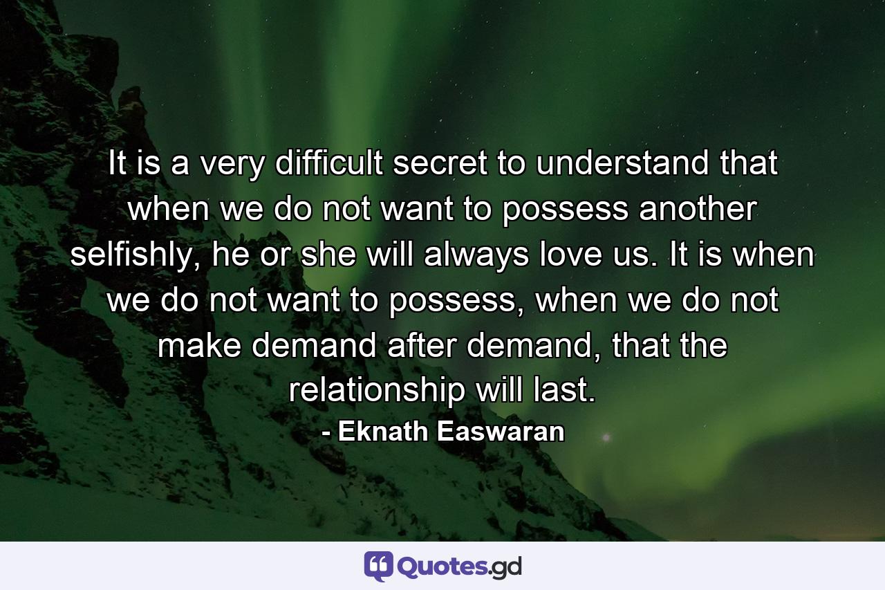 It is a very difficult secret to understand that when we do not want to possess another selfishly, he or she will always love us. It is when we do not want to possess, when we do not make demand after demand, that the relationship will last. - Quote by Eknath Easwaran