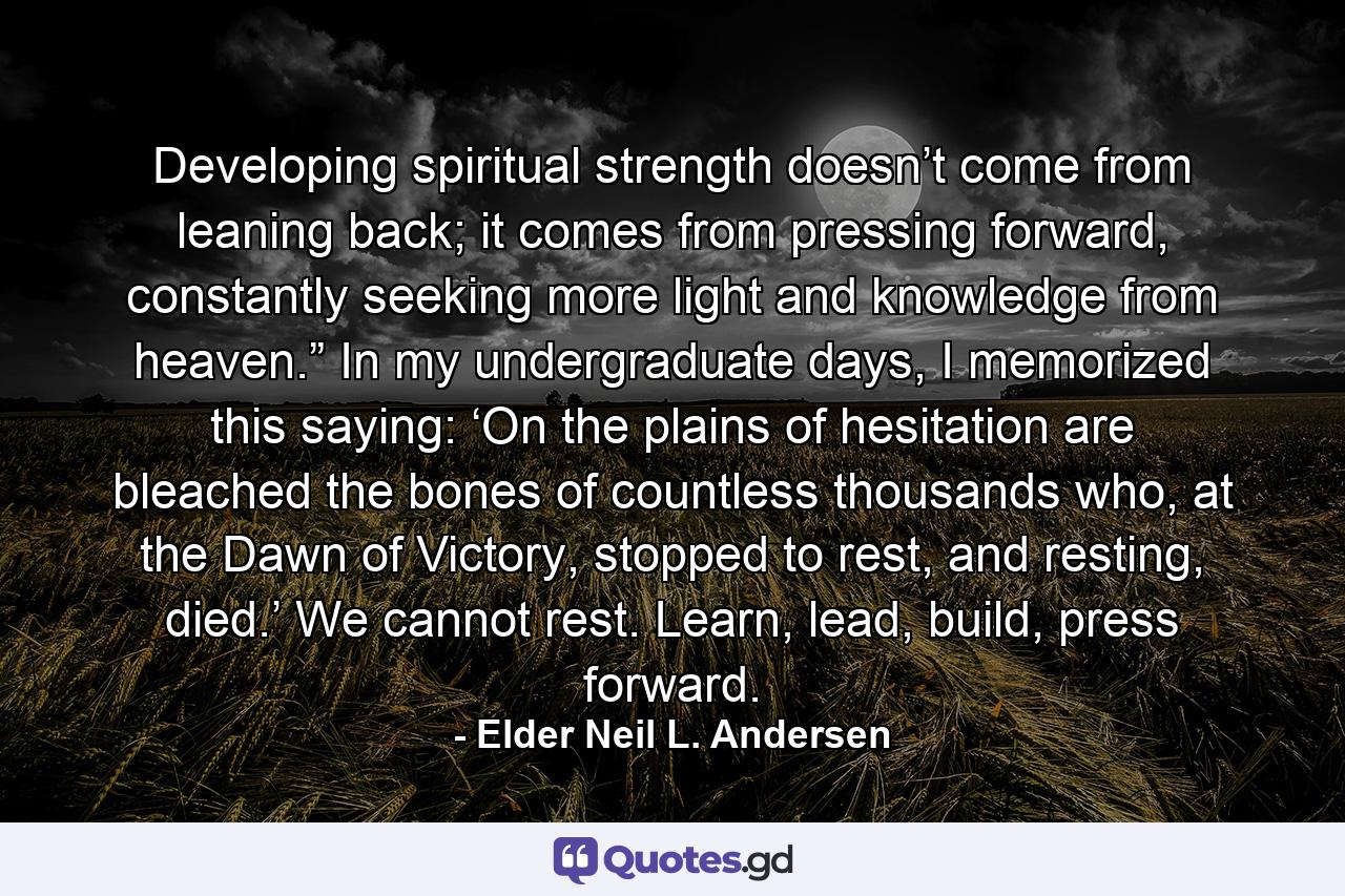 Developing spiritual strength doesn’t come from leaning back; it comes from pressing forward, constantly seeking more light and knowledge from heaven.” In my undergraduate days, I memorized this saying: ‘On the plains of hesitation are bleached the bones of countless thousands who, at the Dawn of Victory, stopped to rest, and resting, died.’ We cannot rest. Learn, lead, build, press forward. - Quote by Elder Neil L. Andersen