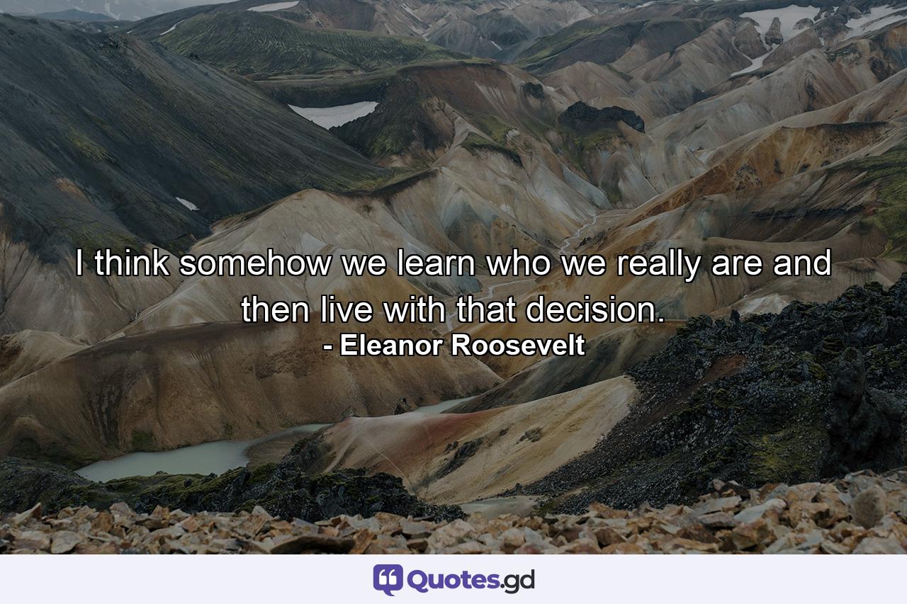 I think somehow we learn who we really are and then live with that decision. - Quote by Eleanor Roosevelt