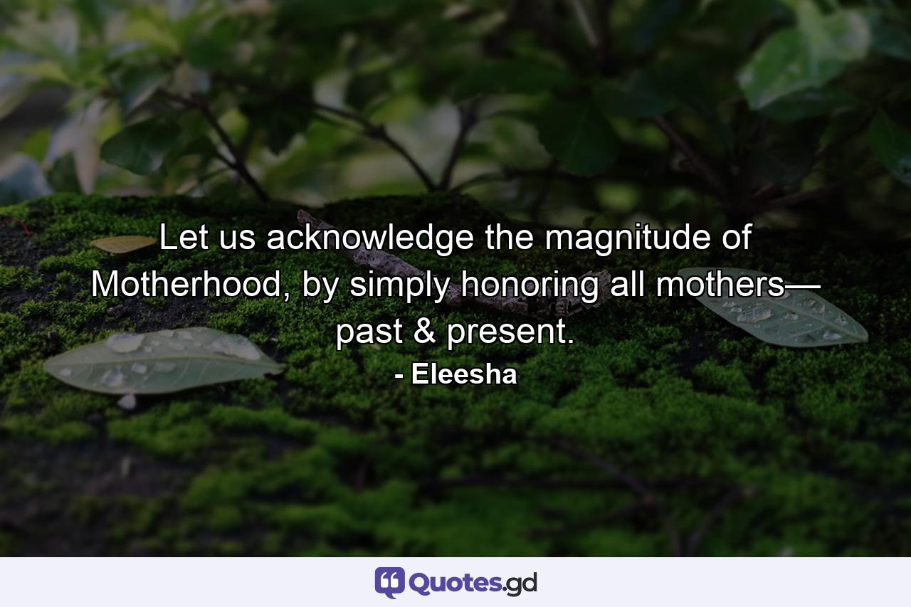 Let us acknowledge the magnitude of Motherhood, by simply honoring all mothers— past & present. - Quote by Eleesha