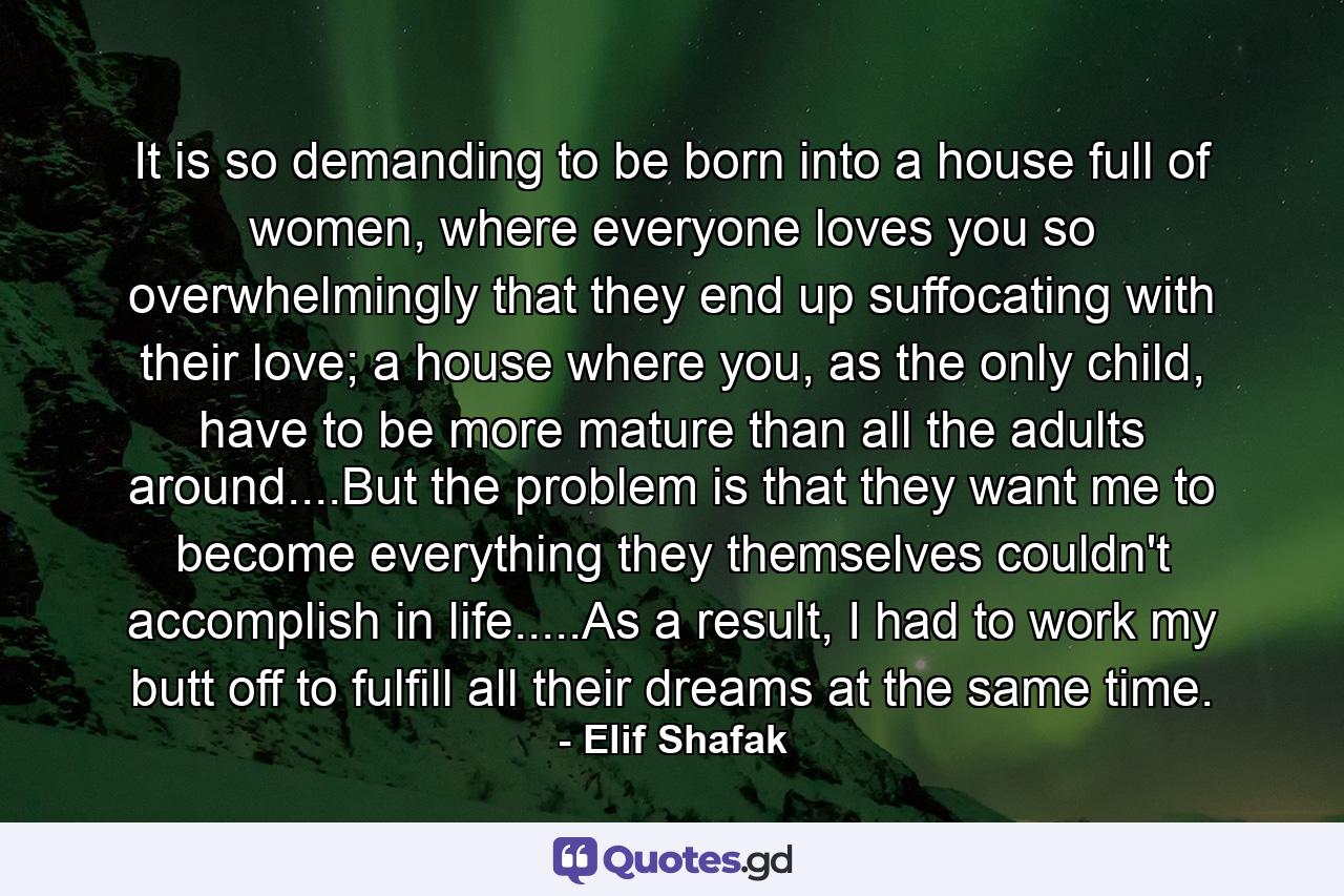 It is so demanding to be born into a house full of women, where everyone loves you so overwhelmingly that they end up suffocating with their love; a house where you, as the only child, have to be more mature than all the adults around....But the problem is that they want me to become everything they themselves couldn't accomplish in life.....As a result, I had to work my butt off to fulfill all their dreams at the same time. - Quote by Elif Shafak