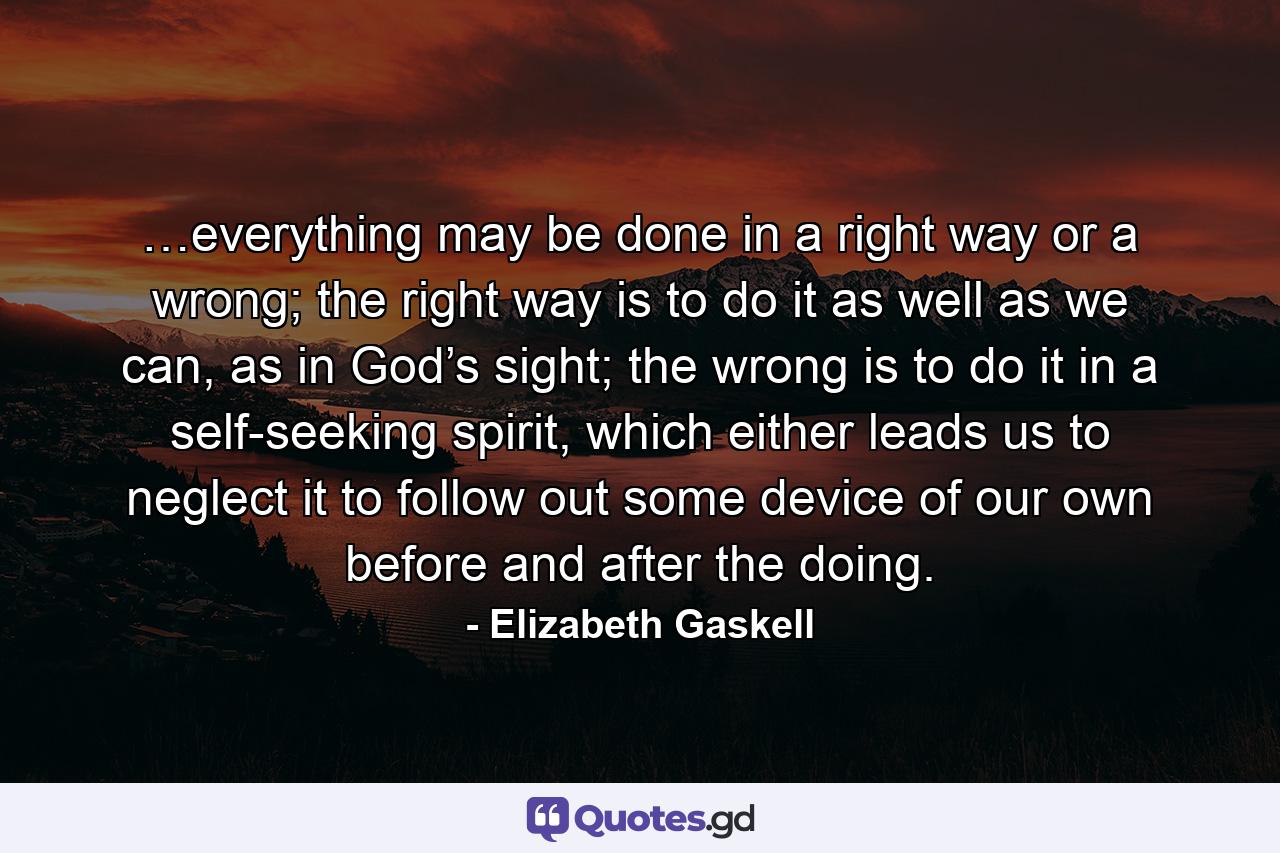 …everything may be done in a right way or a wrong; the right way is to do it as well as we can, as in God’s sight; the wrong is to do it in a self-seeking spirit, which either leads us to neglect it to follow out some device of our own before and after the doing. - Quote by Elizabeth Gaskell