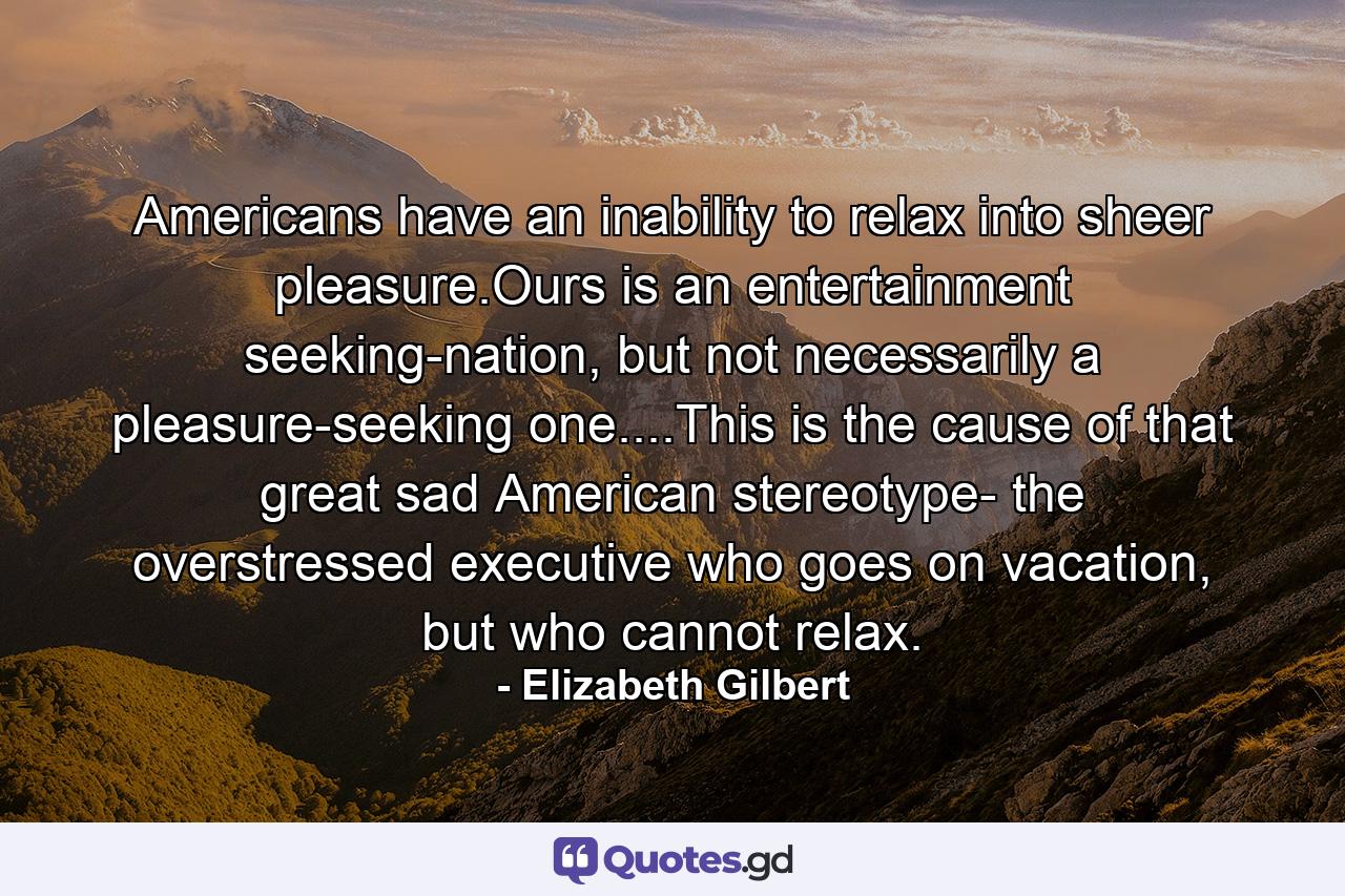 Americans have an inability to relax into sheer pleasure.Ours is an entertainment seeking-nation, but not necessarily a pleasure-seeking one....This is the cause of that great sad American stereotype- the overstressed executive who goes on vacation, but who cannot relax. - Quote by Elizabeth Gilbert