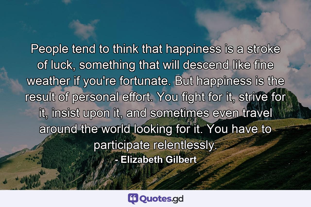 People tend to think that happiness is a stroke of luck, something that will descend like fine weather if you're fortunate. But happiness is the result of personal effort. You fight for it, strive for it, insist upon it, and sometimes even travel around the world looking for it. You have to participate relentlessly. - Quote by Elizabeth Gilbert