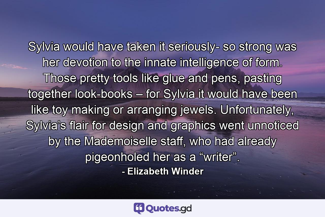 Sylvia would have taken it seriously- so strong was her devotion to the innate intelligence of form. Those pretty tools like glue and pens, pasting together look-books – for Sylvia it would have been like toy making or arranging jewels. Unfortunately, Sylvia’s flair for design and graphics went unnoticed by the Mademoiselle staff, who had already pigeonholed her as a “writer”. - Quote by Elizabeth Winder