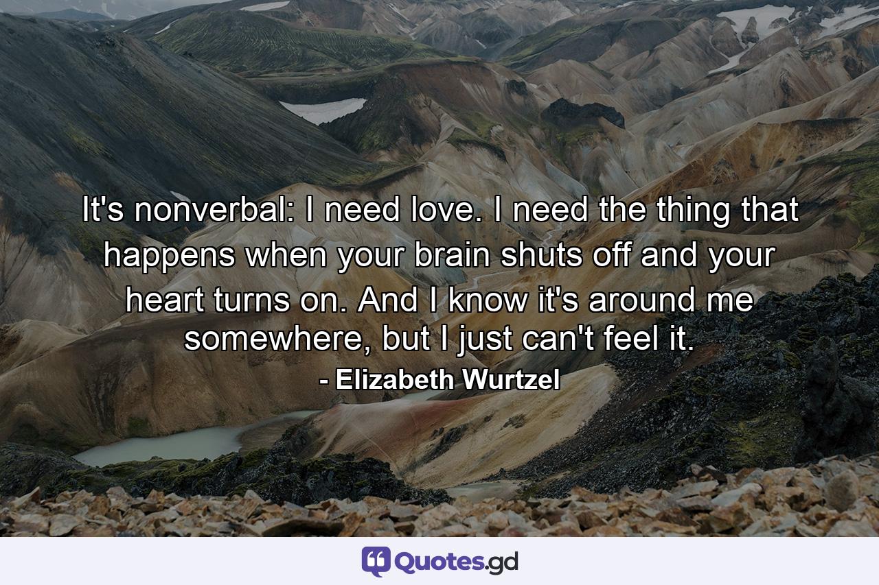 It's nonverbal: I need love. I need the thing that happens when your brain shuts off and your heart turns on. And I know it's around me somewhere, but I just can't feel it. - Quote by Elizabeth Wurtzel