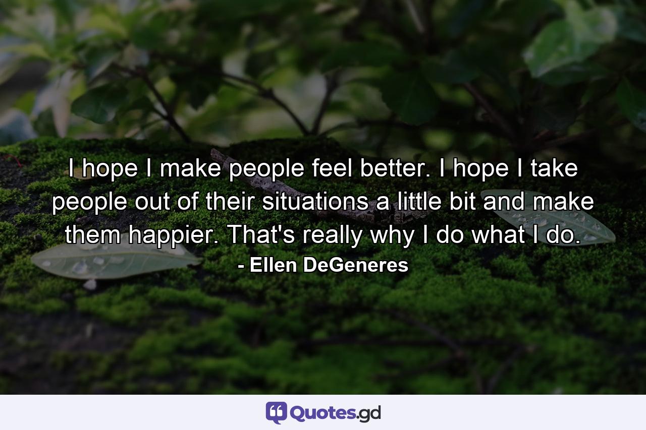 I hope I make people feel better. I hope I take people out of their situations a little bit and make them happier. That's really why I do what I do. - Quote by Ellen DeGeneres