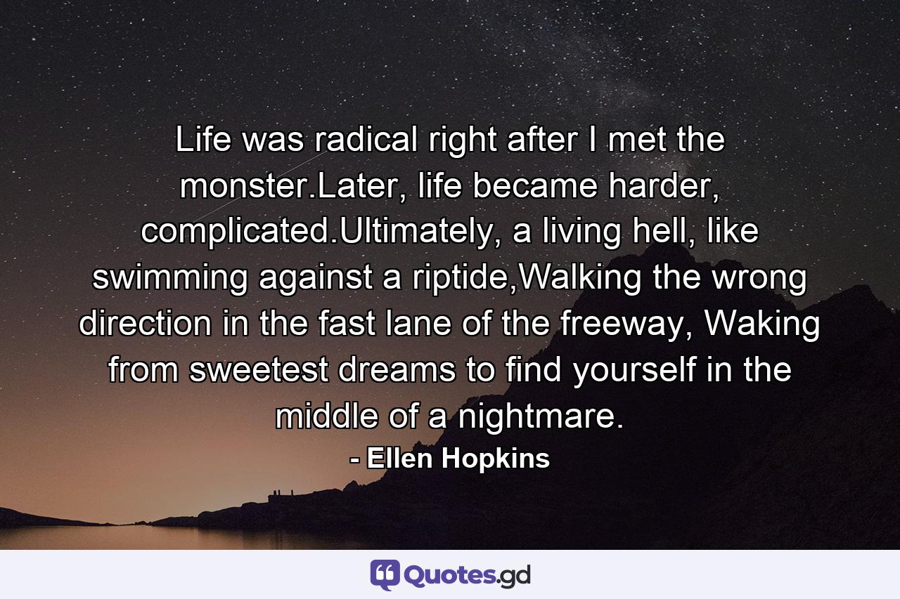 Life was radical right after I met the monster.Later, life became harder, complicated.Ultimately, a living hell, like swimming against a riptide,Walking the wrong direction in the fast lane of the freeway, Waking from sweetest dreams to find yourself in the middle of a nightmare. - Quote by Ellen Hopkins