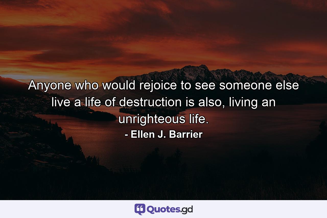 Anyone who would rejoice to see someone else live a life of destruction is also, living an unrighteous life. - Quote by Ellen J. Barrier