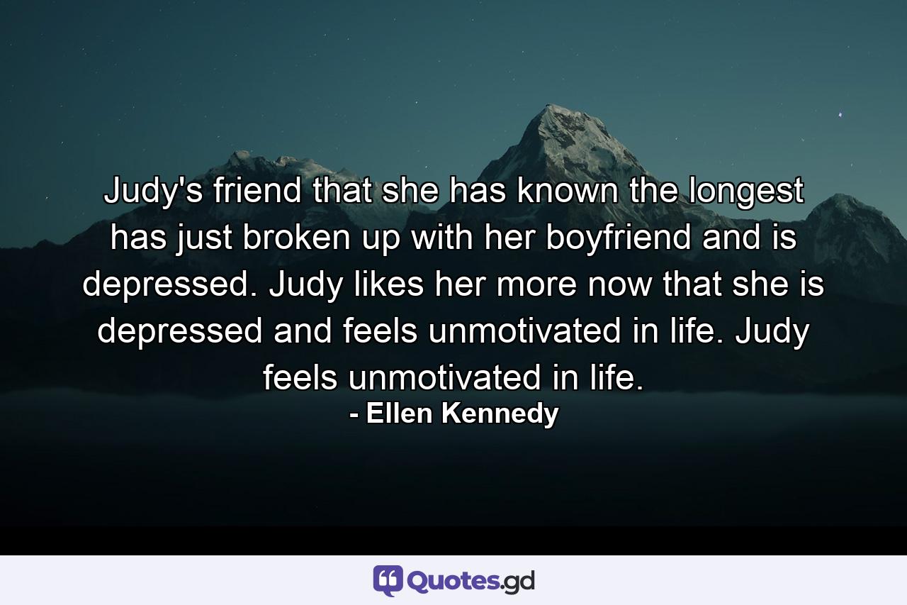 Judy's friend that she has known the longest has just broken up with her boyfriend and is depressed. Judy likes her more now that she is depressed and feels unmotivated in life. Judy feels unmotivated in life. - Quote by Ellen Kennedy