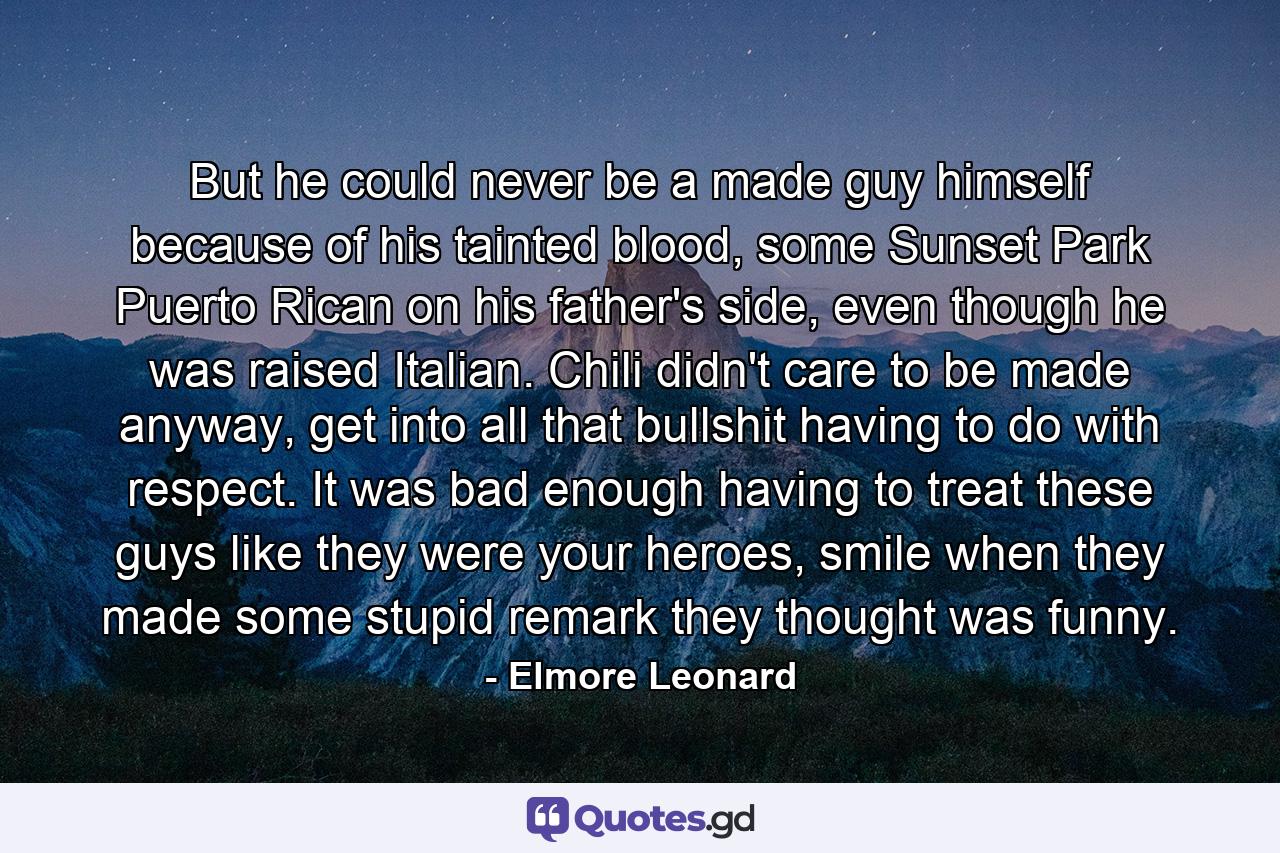 But he could never be a made guy himself because of his tainted blood, some Sunset Park Puerto Rican on his father's side, even though he was raised Italian. Chili didn't care to be made anyway, get into all that bullshit having to do with respect. It was bad enough having to treat these guys like they were your heroes, smile when they made some stupid remark they thought was funny. - Quote by Elmore Leonard