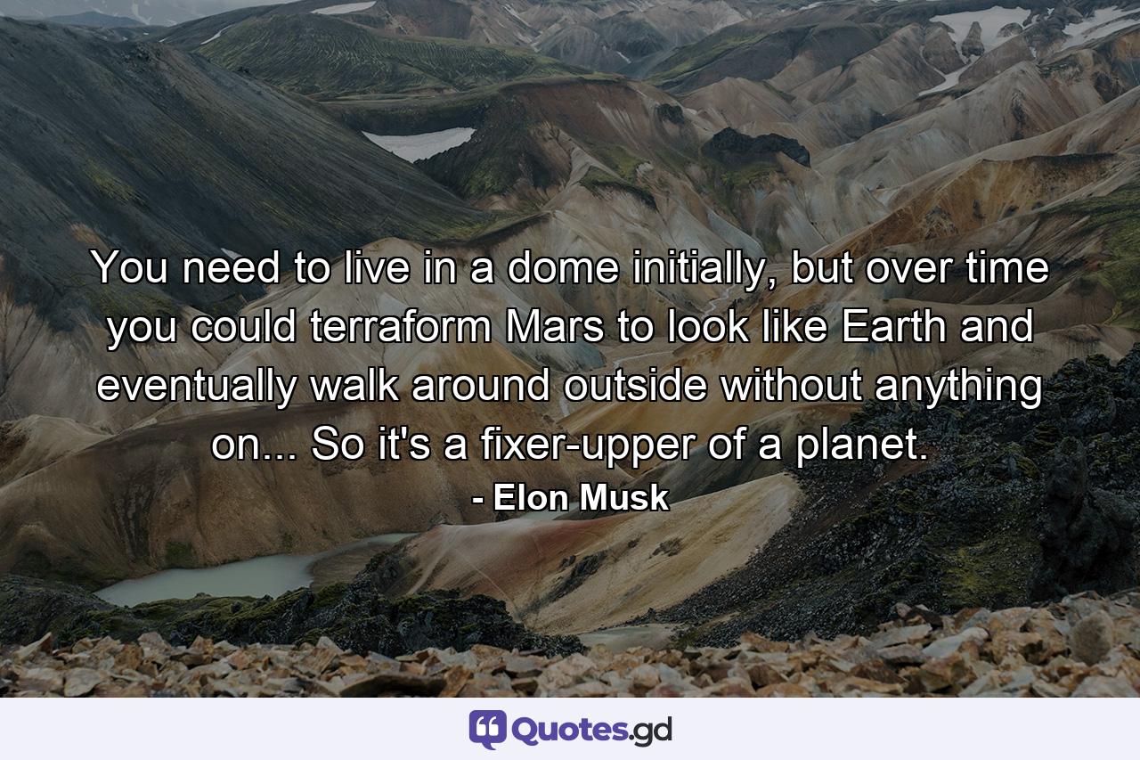 You need to live in a dome initially, but over time you could terraform Mars to look like Earth and eventually walk around outside without anything on... So it's a fixer-upper of a planet. - Quote by Elon Musk