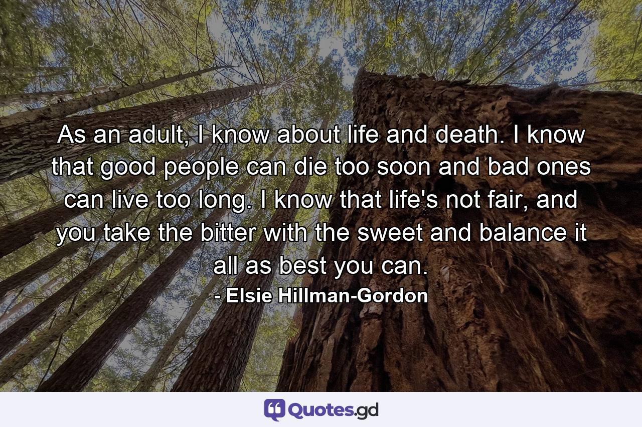 As an adult, I know about life and death. I know that good people can die too soon and bad ones can live too long. I know that life's not fair, and you take the bitter with the sweet and balance it all as best you can. - Quote by Elsie Hillman-Gordon