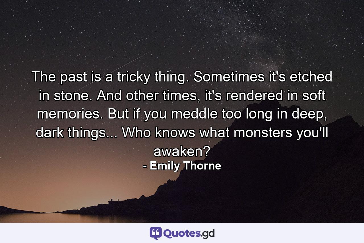 The past is a tricky thing. Sometimes it's etched in stone. And other times, it's rendered in soft memories. But if you meddle too long in deep, dark things... Who knows what monsters you'll awaken? - Quote by Emily Thorne