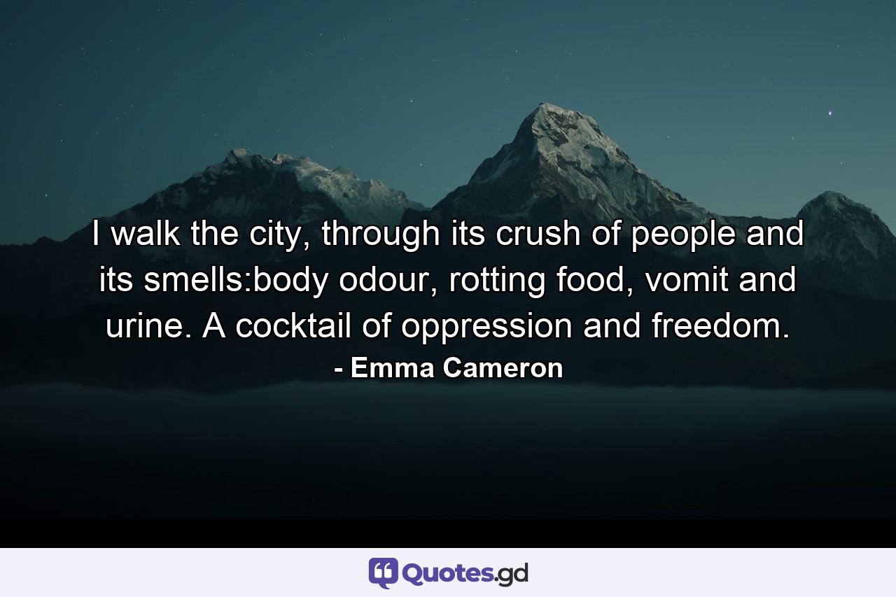 I walk the city, through its crush of people and its smells:body odour, rotting food, vomit and urine. A cocktail of oppression and freedom. - Quote by Emma Cameron