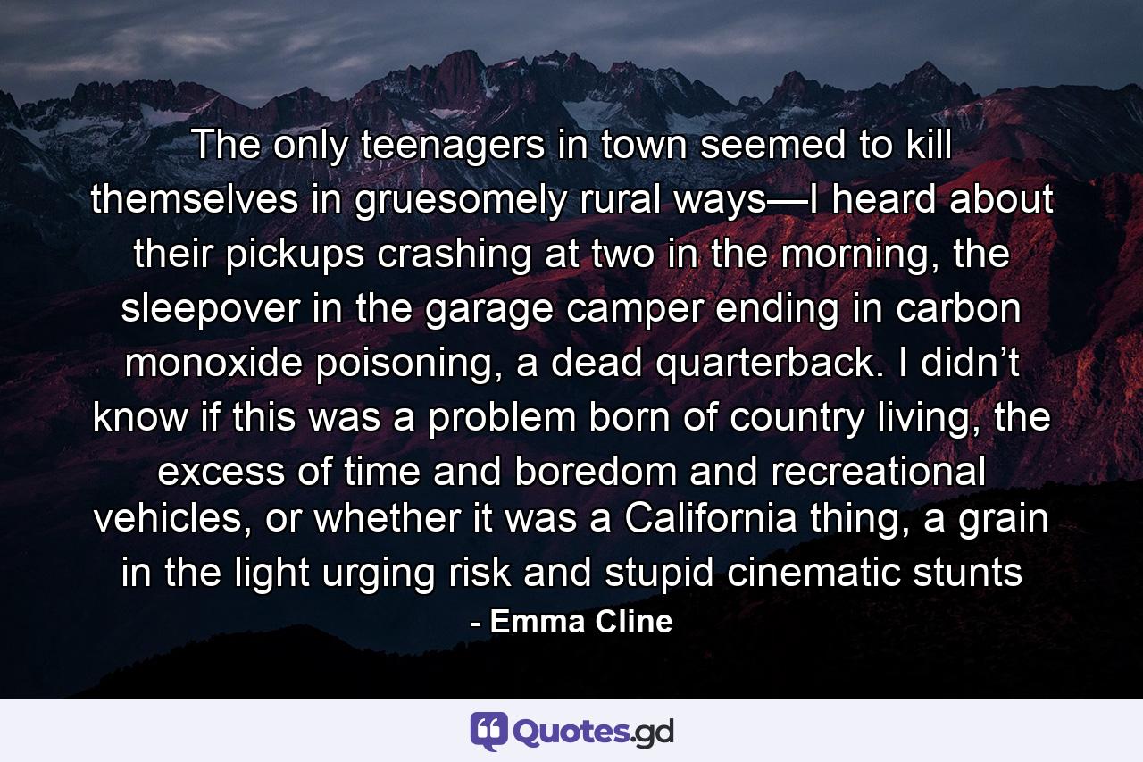 The only teenagers in town seemed to kill themselves in gruesomely rural ways—I heard about their pickups crashing at two in the morning, the sleepover in the garage camper ending in carbon monoxide poisoning, a dead quarterback. I didn’t know if this was a problem born of country living, the excess of time and boredom and recreational vehicles, or whether it was a California thing, a grain in the light urging risk and stupid cinematic stunts - Quote by Emma Cline