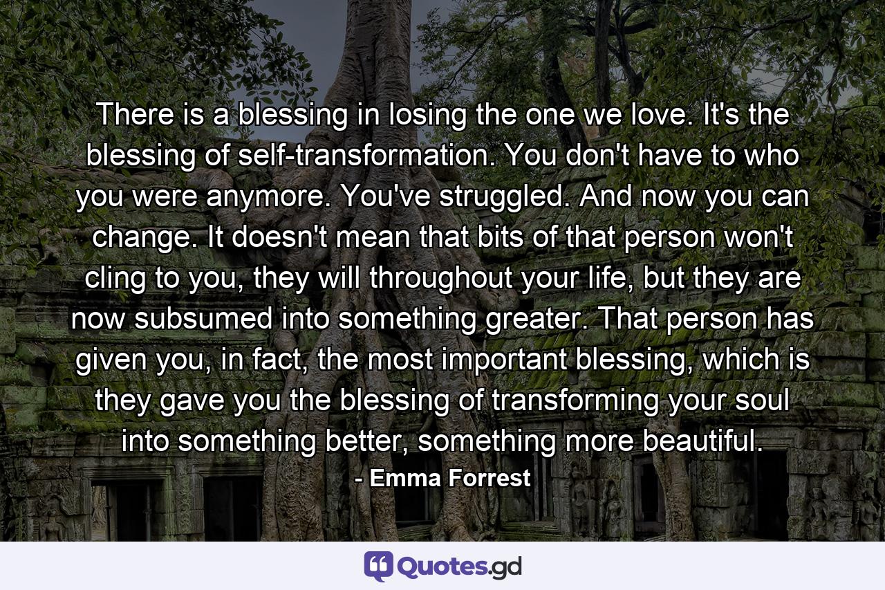 There is a blessing in losing the one we love. It's the blessing of self-transformation. You don't have to who you were anymore. You've struggled. And now you can change. It doesn't mean that bits of that person won't cling to you, they will throughout your life, but they are now subsumed into something greater. That person has given you, in fact, the most important blessing, which is they gave you the blessing of transforming your soul into something better, something more beautiful. - Quote by Emma Forrest