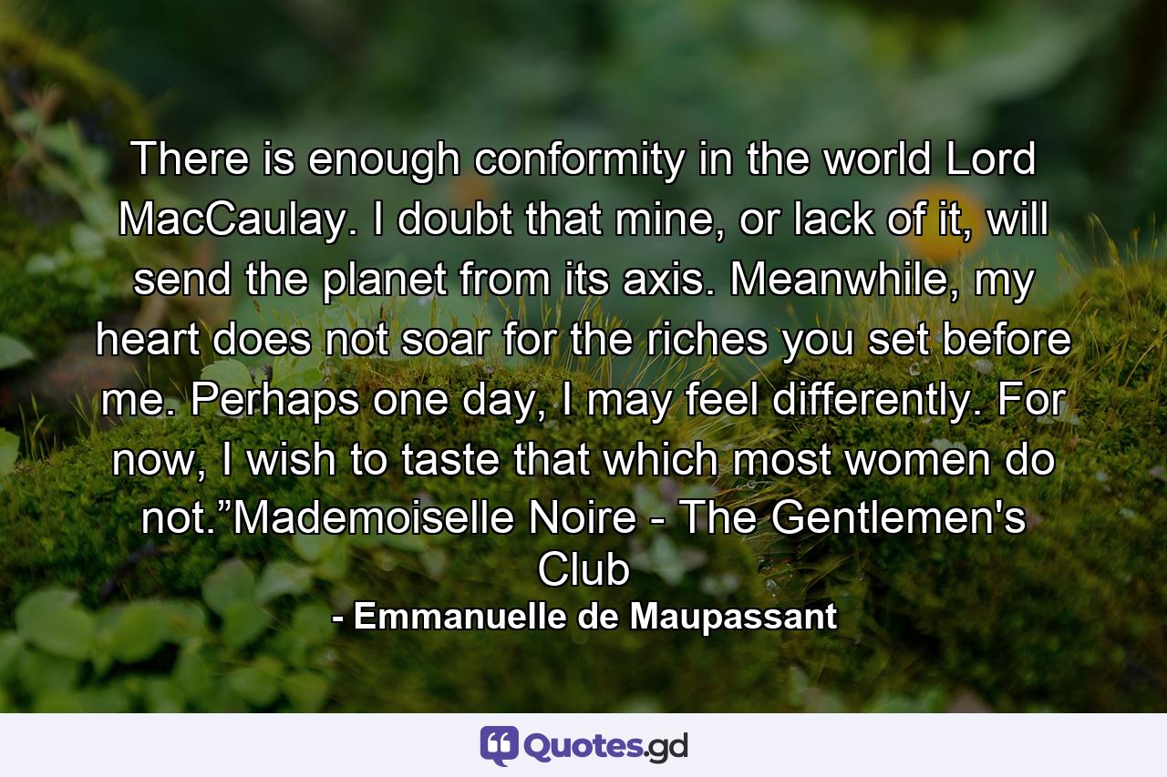 There is enough conformity in the world Lord MacCaulay. I doubt that mine, or lack of it, will send the planet from its axis. Meanwhile, my heart does not soar for the riches you set before me. Perhaps one day, I may feel differently. For now, I wish to taste that which most women do not.”Mademoiselle Noire - The Gentlemen's Club - Quote by Emmanuelle de Maupassant