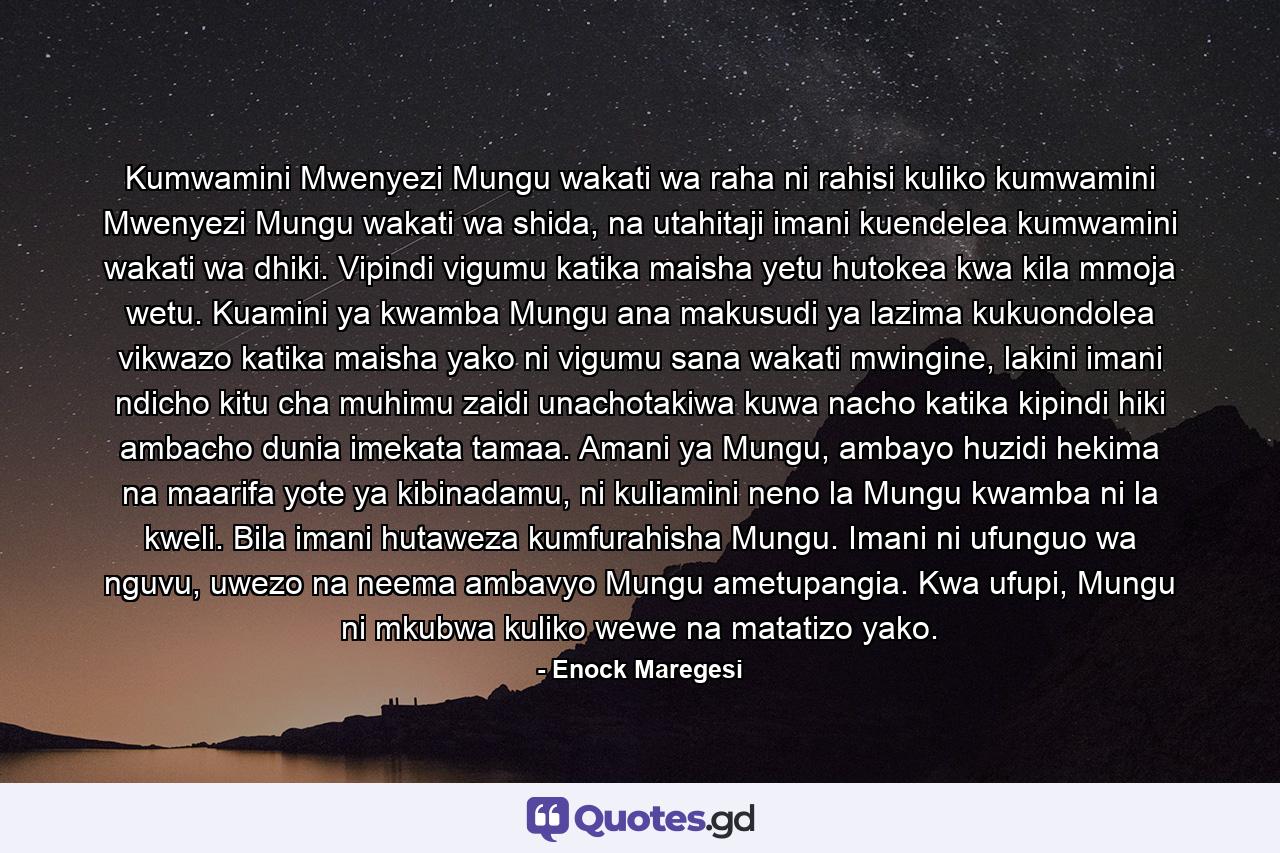 Kumwamini Mwenyezi Mungu wakati wa raha ni rahisi kuliko kumwamini Mwenyezi Mungu wakati wa shida, na utahitaji imani kuendelea kumwamini wakati wa dhiki. Vipindi vigumu katika maisha yetu hutokea kwa kila mmoja wetu. Kuamini ya kwamba Mungu ana makusudi ya lazima kukuondolea vikwazo katika maisha yako ni vigumu sana wakati mwingine, lakini imani ndicho kitu cha muhimu zaidi unachotakiwa kuwa nacho katika kipindi hiki ambacho dunia imekata tamaa. Amani ya Mungu, ambayo huzidi hekima na maarifa yote ya kibinadamu, ni kuliamini neno la Mungu kwamba ni la kweli. Bila imani hutaweza kumfurahisha Mungu. Imani ni ufunguo wa nguvu, uwezo na neema ambavyo Mungu ametupangia. Kwa ufupi, Mungu ni mkubwa kuliko wewe na matatizo yako. - Quote by Enock Maregesi