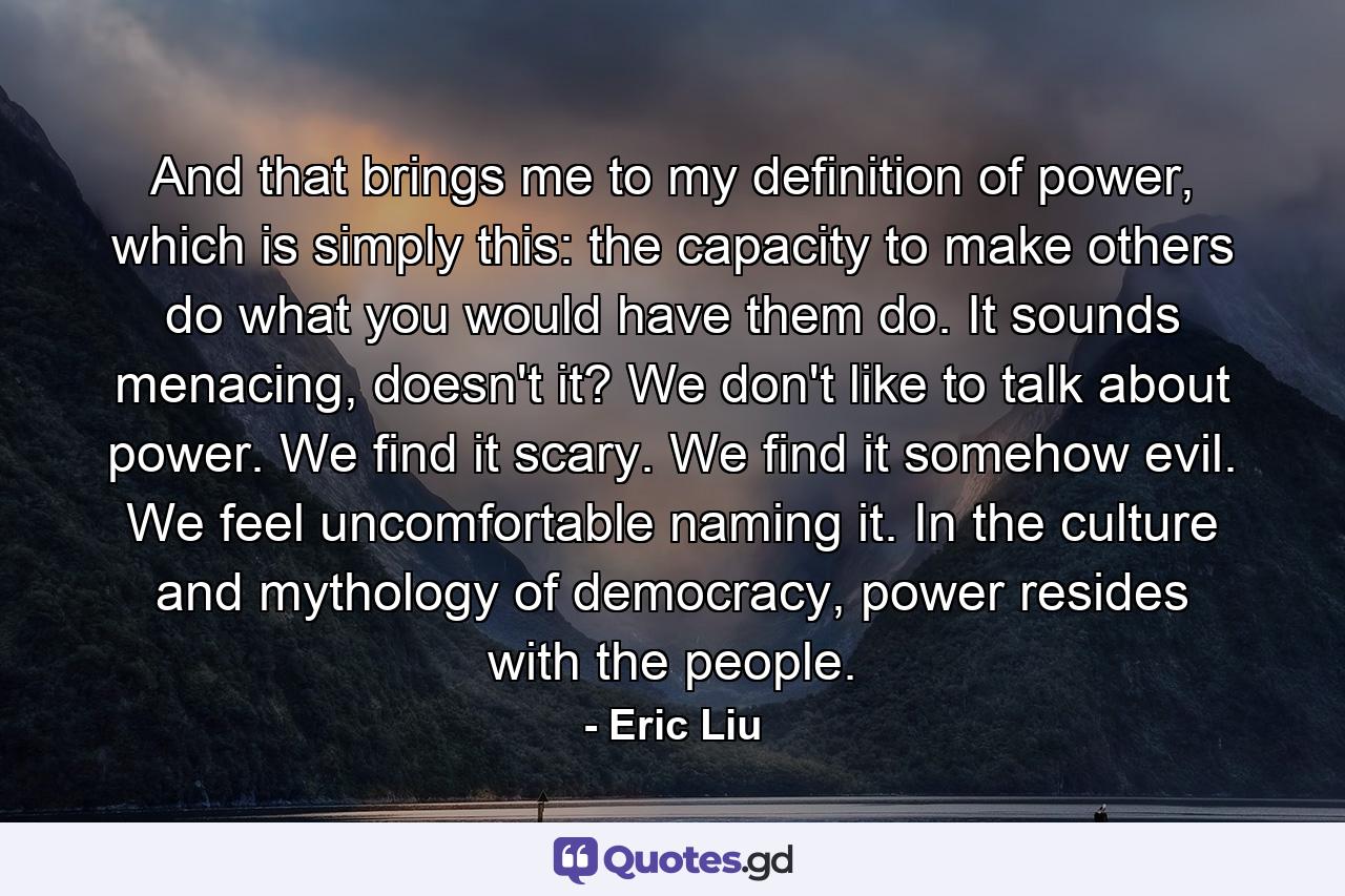 And that brings me to my definition of power, which is simply this: the capacity to make others do what you would have them do. It sounds menacing, doesn't it? We don't like to talk about power. We find it scary. We find it somehow evil. We feel uncomfortable naming it. In the culture and mythology of democracy, power resides with the people. - Quote by Eric Liu