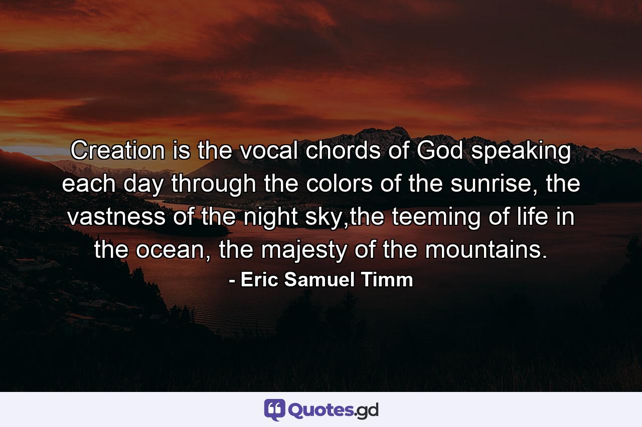 Creation is the vocal chords of God speaking each day through the colors of the sunrise, the vastness of the night sky,the teeming of life in the ocean, the majesty of the mountains. - Quote by Eric Samuel Timm