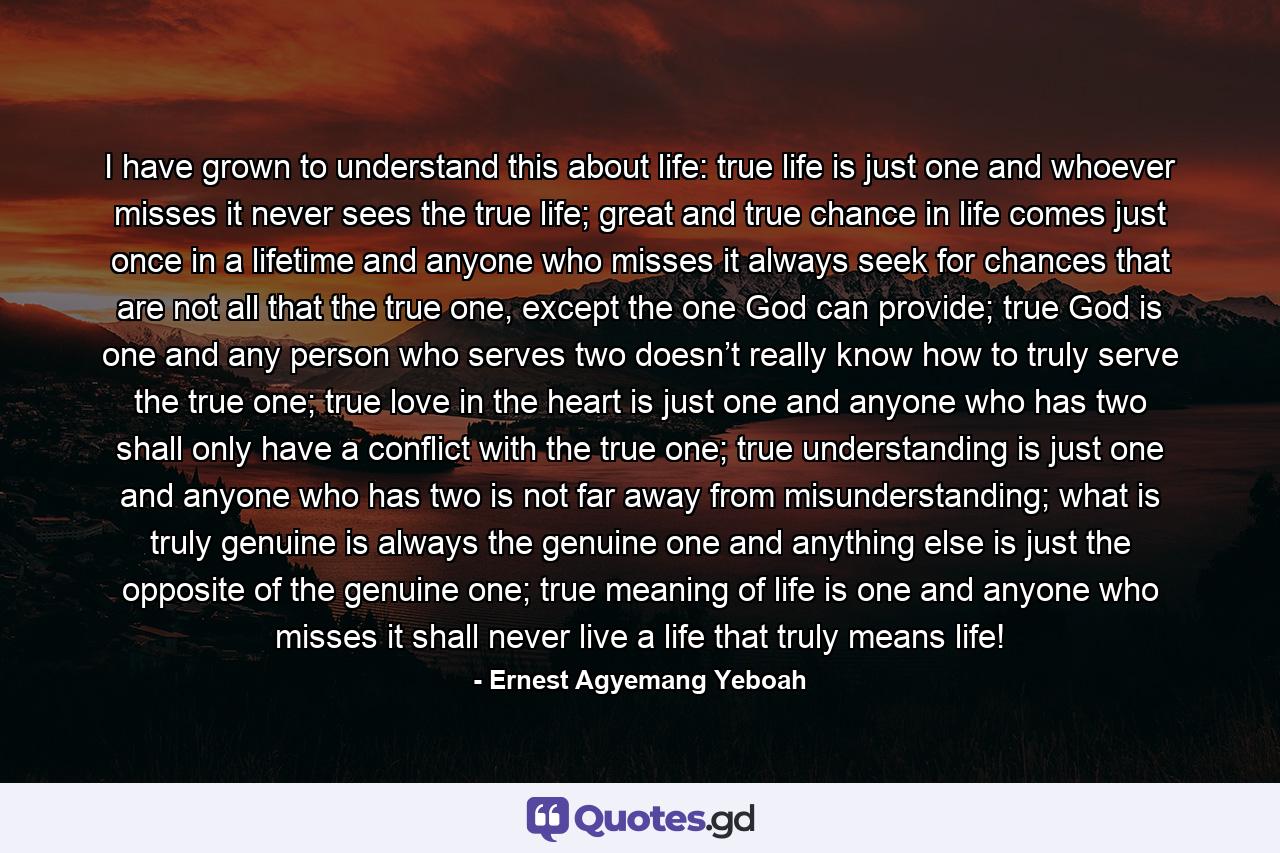 I have grown to understand this about life: true life is just one and whoever misses it never sees the true life; great and true chance in life comes just once in a lifetime and anyone who misses it always seek for chances that are not all that the true one, except the one God can provide; true God is one and any person who serves two doesn’t really know how to truly serve the true one; true love in the heart is just one and anyone who has two shall only have a conflict with the true one; true understanding is just one and anyone who has two is not far away from misunderstanding; what is truly genuine is always the genuine one and anything else is just the opposite of the genuine one; true meaning of life is one and anyone who misses it shall never live a life that truly means life! - Quote by Ernest Agyemang Yeboah