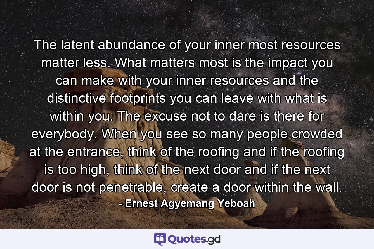 The latent abundance of your inner most resources matter less. What matters most is the impact you can make with your inner resources and the distinctive footprints you can leave with what is within you. The excuse not to dare is there for everybody. When you see so many people crowded at the entrance, think of the roofing and if the roofing is too high, think of the next door and if the next door is not penetrable, create a door within the wall. - Quote by Ernest Agyemang Yeboah