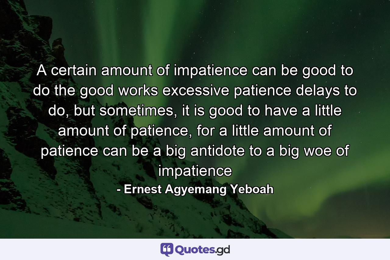 A certain amount of impatience can be good to do the good works excessive patience delays to do, but sometimes, it is good to have a little amount of patience, for a little amount of patience can be a big antidote to a big woe of impatience - Quote by Ernest Agyemang Yeboah