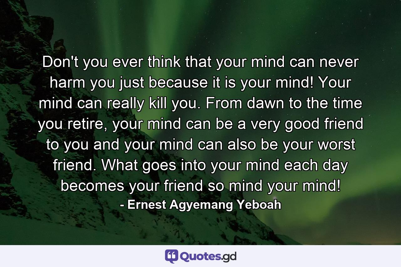 Don't you ever think that your mind can never harm you just because it is your mind! Your mind can really kill you. From dawn to the time you retire, your mind can be a very good friend to you and your mind can also be your worst friend. What goes into your mind each day becomes your friend so mind your mind! - Quote by Ernest Agyemang Yeboah