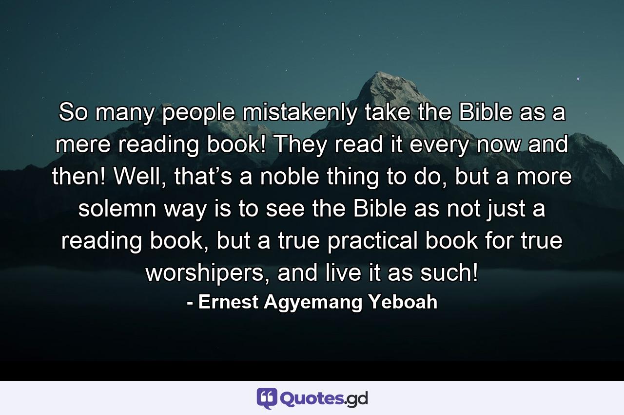 So many people mistakenly take the Bible as a mere reading book! They read it every now and then! Well, that’s a noble thing to do, but a more solemn way is to see the Bible as not just a reading book, but a true practical book for true worshipers, and live it as such! - Quote by Ernest Agyemang Yeboah