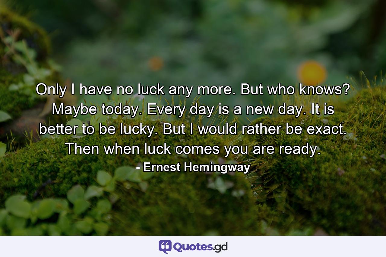 Only I have no luck any more. But who knows? Maybe today. Every day is a new day. It is better to be lucky. But I would rather be exact. Then when luck comes you are ready. - Quote by Ernest Hemingway