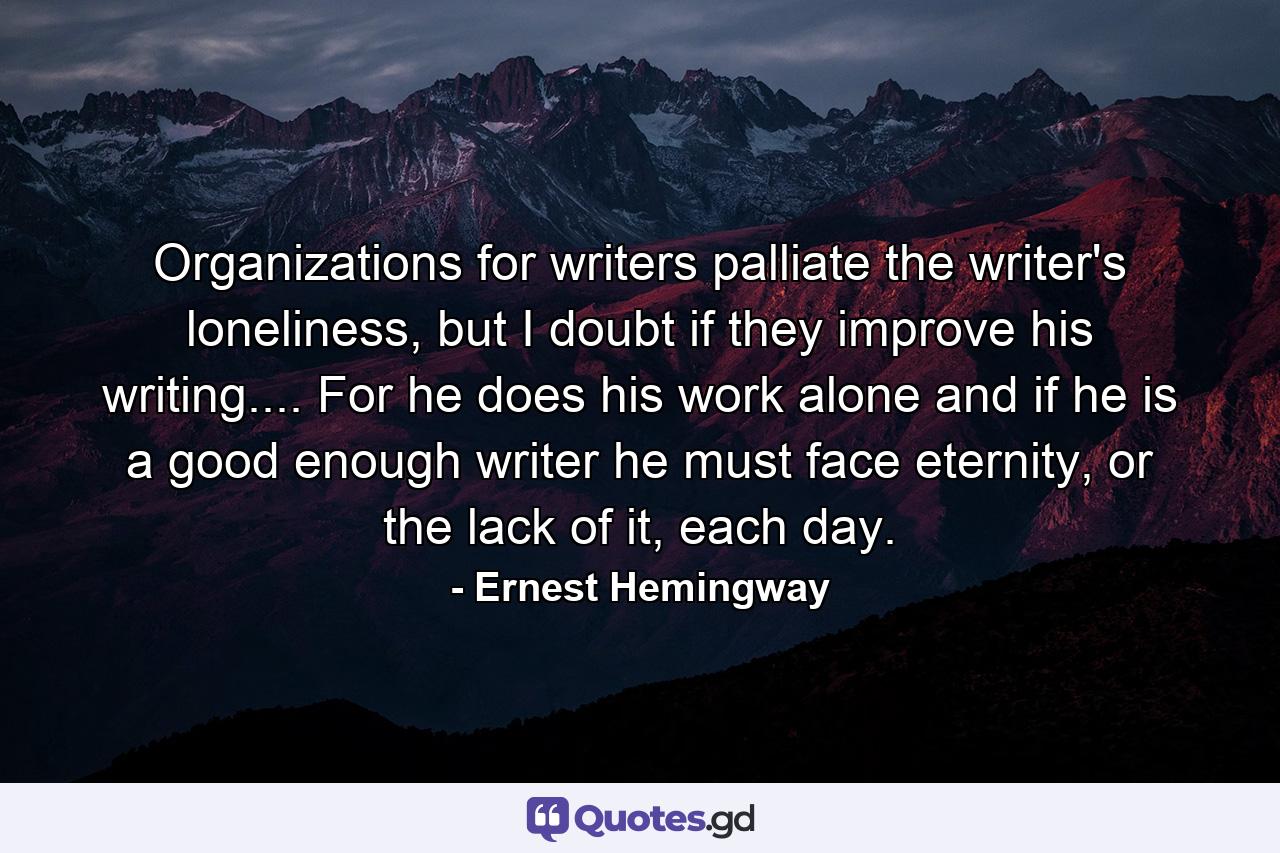 Organizations for writers palliate the writer's loneliness, but I doubt if they improve his writing.... For he does his work alone and if he is a good enough writer he must face eternity, or the lack of it, each day. - Quote by Ernest Hemingway