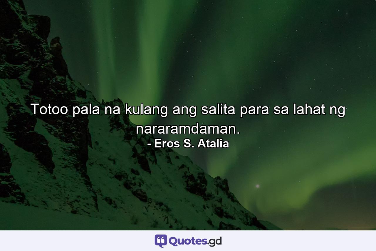 Totoo pala na kulang ang salita para sa lahat ng nararamdaman. - Quote by Eros S. Atalia