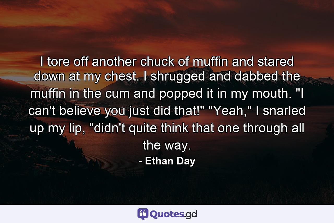 I tore off another chuck of muffin and stared down at my chest. I shrugged and dabbed the muffin in the cum and popped it in my mouth. 