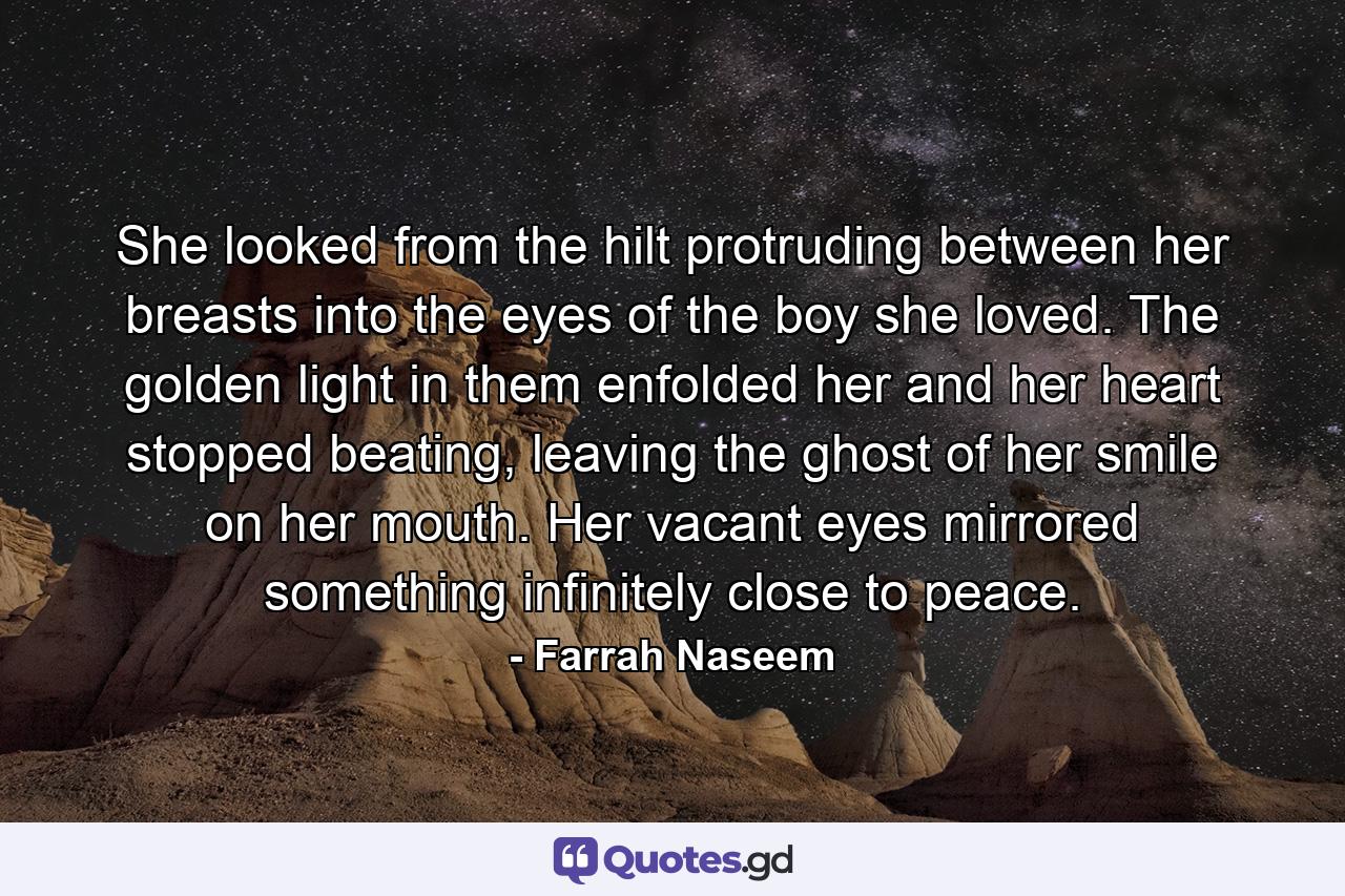 She looked from the hilt protruding between her breasts into the eyes of the boy she loved. The golden light in them enfolded her and her heart stopped beating, leaving the ghost of her smile on her mouth. Her vacant eyes mirrored something infinitely close to peace. - Quote by Farrah Naseem