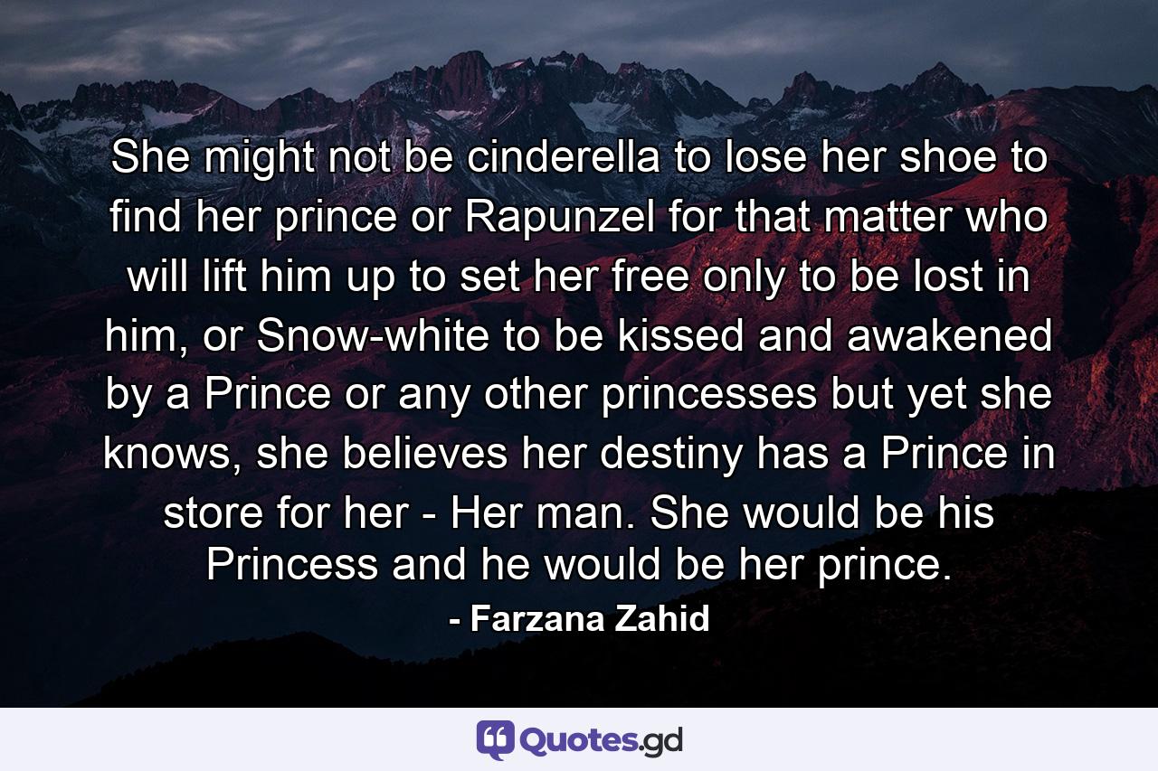 She might not be cinderella to lose her shoe to find her prince or Rapunzel for that matter who will lift him up to set her free only to be lost in him, or Snow-white to be kissed and awakened by a Prince or any other princesses but yet she knows, she believes her destiny has a Prince in store for her - Her man. She would be his Princess and he would be her prince. - Quote by Farzana Zahid